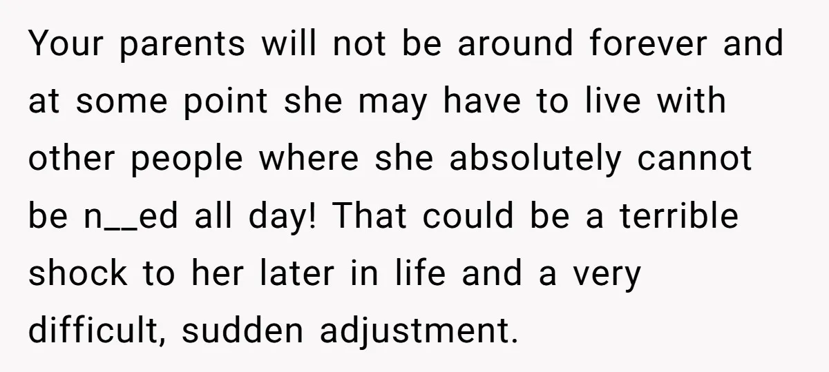 Your parents will not be around forever and at some point she may have to live with other people where she absolutely cannot be n__ed all day! That could be...