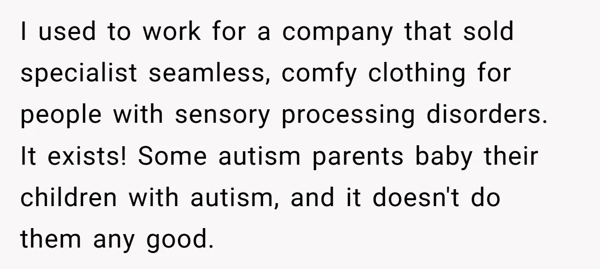 I used to work for a company that sold specialist seamless, comfy clothing for people with sensory processing disorders. It exists! Some autism parents baby their children with autism, and...