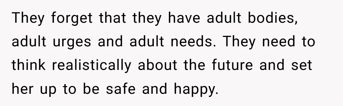 They forget that they have adult bodies, adult urges and adult needs. They need to think realistically about the future and set her up to be safe and happy.