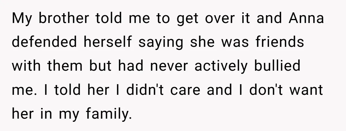 My brother told me to get over it and Anna defended herself saying she was friends with them but had never actively bullied me. I told her I didn't care...