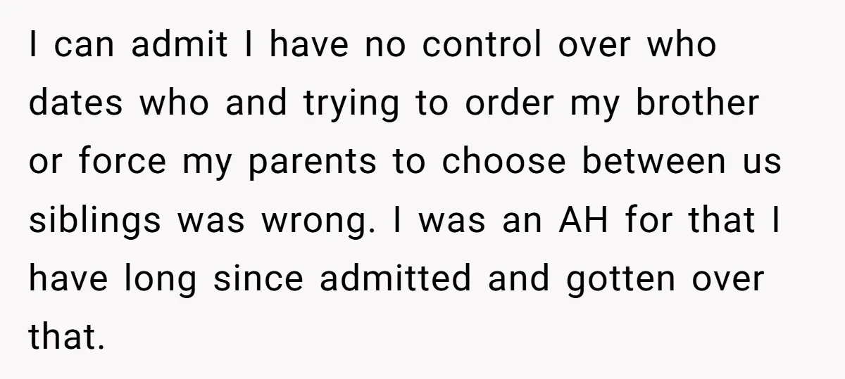 I can admit I have no control over who dates who and trying to order my brother or force my parents to choose between us siblings was wrong. I was...