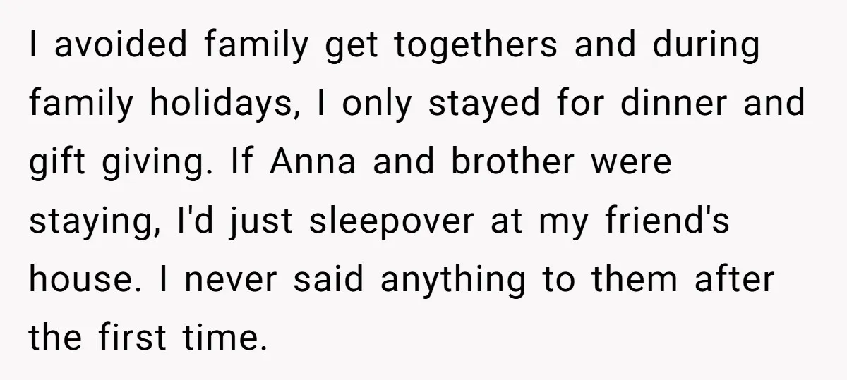 I avoided family get togethers and during family holidays, I only stayed for dinner and gift giving. If Anna and brother were staying, I'd just sleepover at my friend's house....