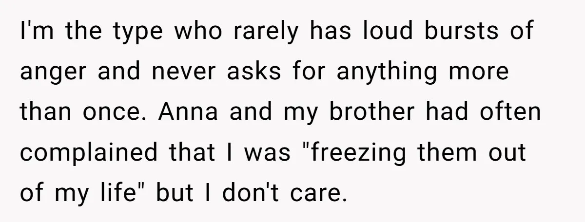 I'm the type who rarely has loud bursts of anger and never asks for anything more than once. Anna and my brother had often complained that I was "freezing them...