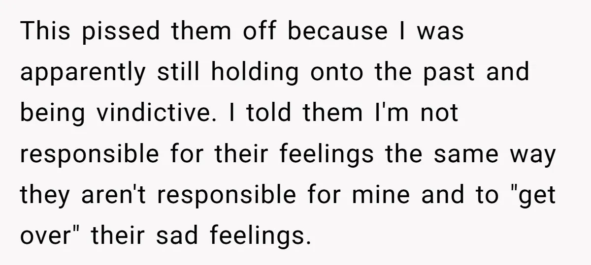 This pissed them off because I was apparently still holding onto the past and being vindictive. I told them I'm not responsible for their feelings the same way they aren't...
