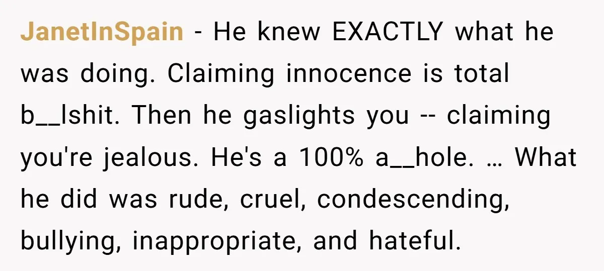 JanetInSpain − He knew EXACTLY what he was doing. Claiming innocence is total b__lshit. Then he gaslights you -- claiming you're jealous. He's a 100% a__hole. … What he did...