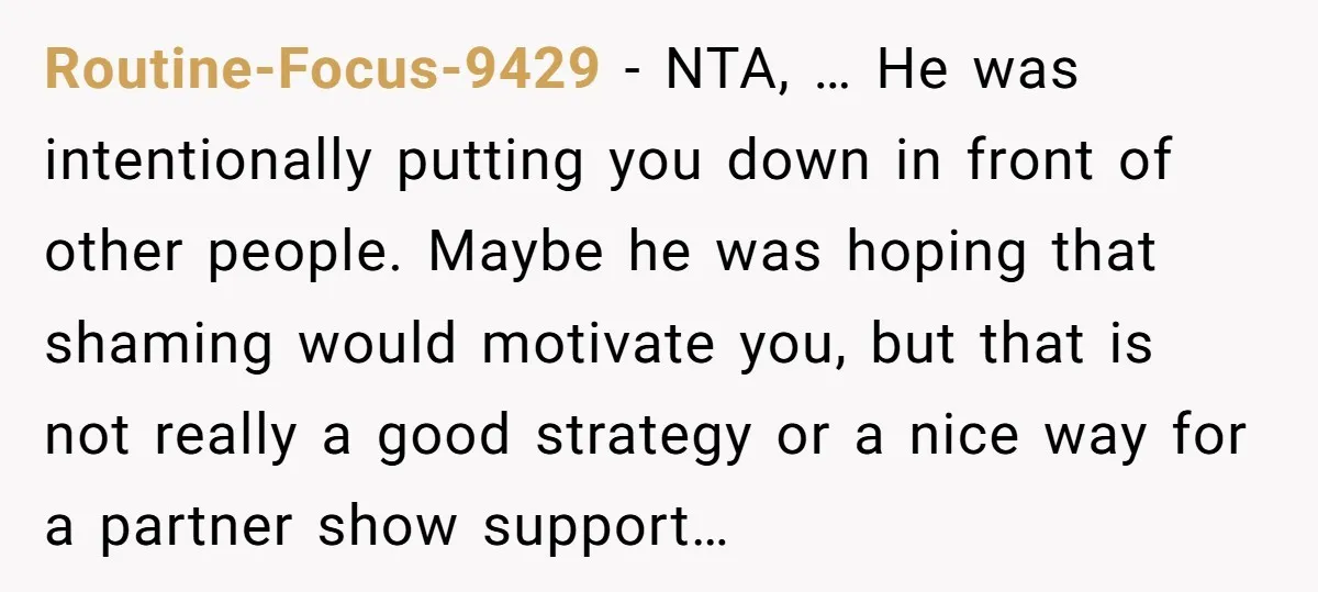 Routine-Focus-9429 − NTA, … He was intentionally putting you down in front of other people. Maybe he was hoping that shaming would motivate you, but that is not really a...