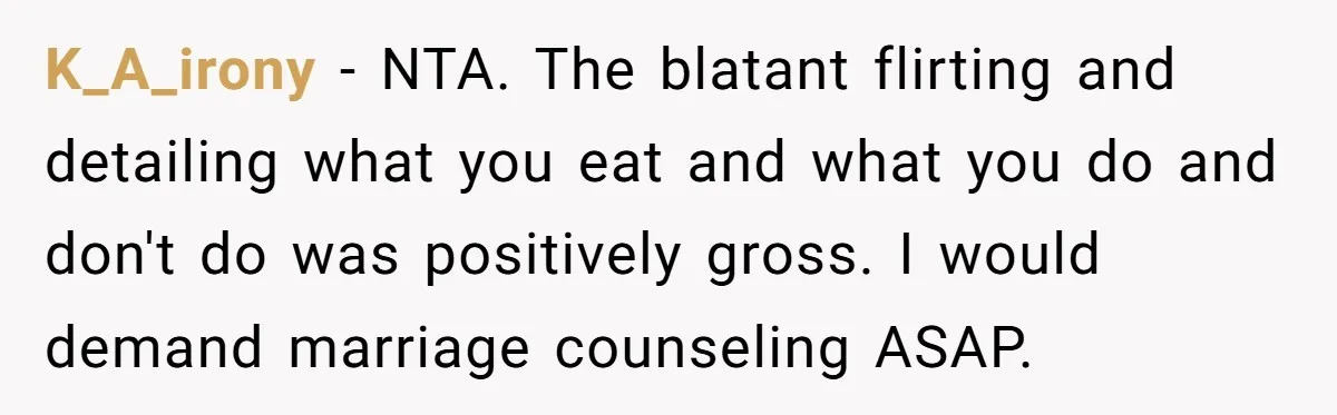 K_A_irony − NTA. The blatant flirting and detailing what you eat and what you do and don't do was positively gross. I would demand marriage counseling ASAP.