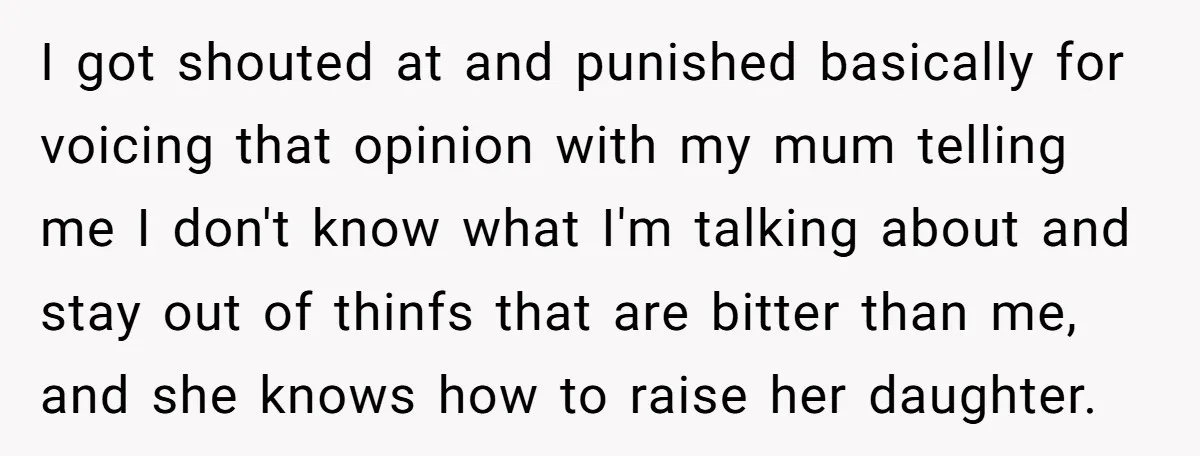 I got shouted at and punished basically for voicing that opinion with my mum telling me I don't know what I'm talking about and stay out of thinfs that are...