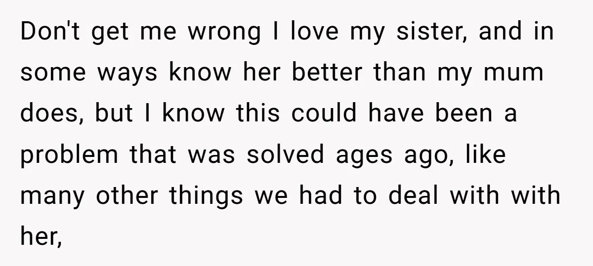 Don't get me wrong I love my sister, and in some ways know her better than my mum does, but I know this could have been a problem that was...