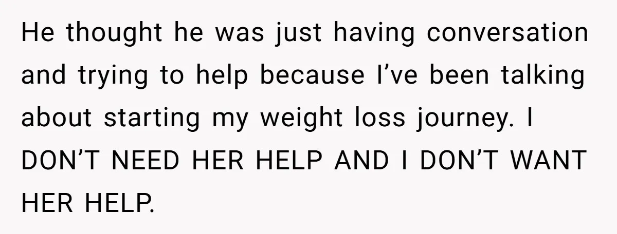 He thought he was just having conversation and trying to help because I’ve been talking about starting my weight loss journey. I DON’T NEED HER HELP AND I DON’T WANT...