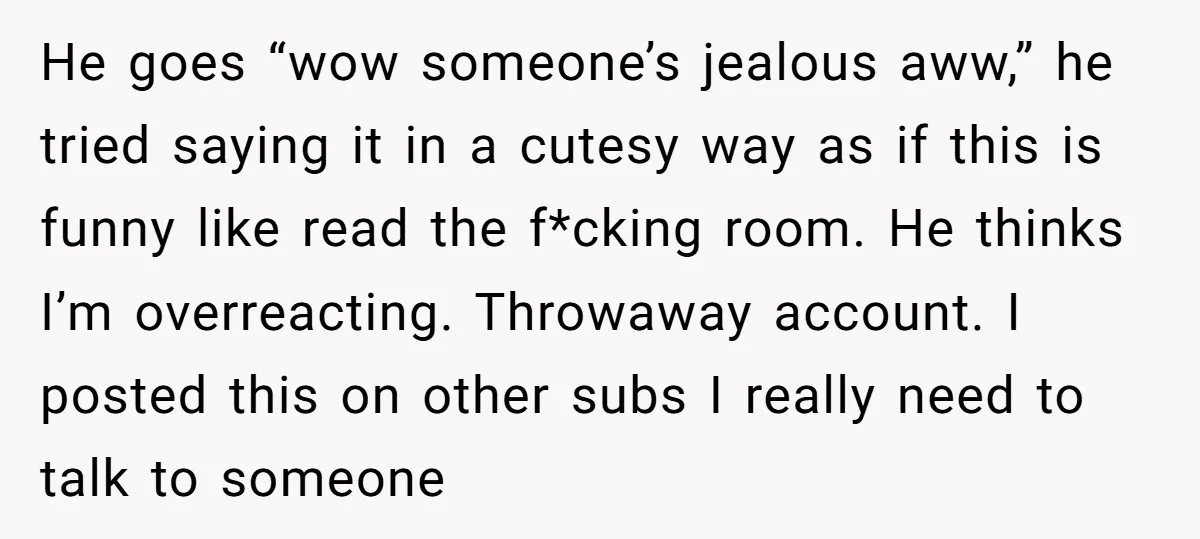 He goes “wow someone’s jealous aww,” he tried saying it in a cutesy way as if this is funny like read the f*cking room. He thinks I’m overreacting. Throwaway account....
