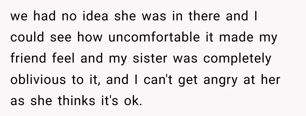 we had no idea she was in there and I could see how uncomfortable it made my friend feel and my sister was completely oblivious to it, and I can't...