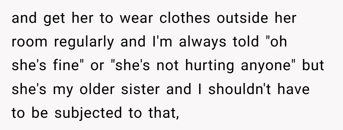 and get her to wear clothes outside her room regularly and I'm always told "oh she's fine" or "she's not hurting anyone" but she's my older sister and I shouldn't...