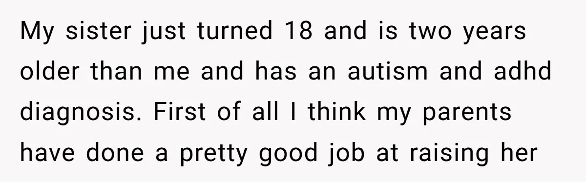My sister just turned 18 and is two years older than me and has an autism and adhd diagnosis. First of all I think my parents have done a pretty...