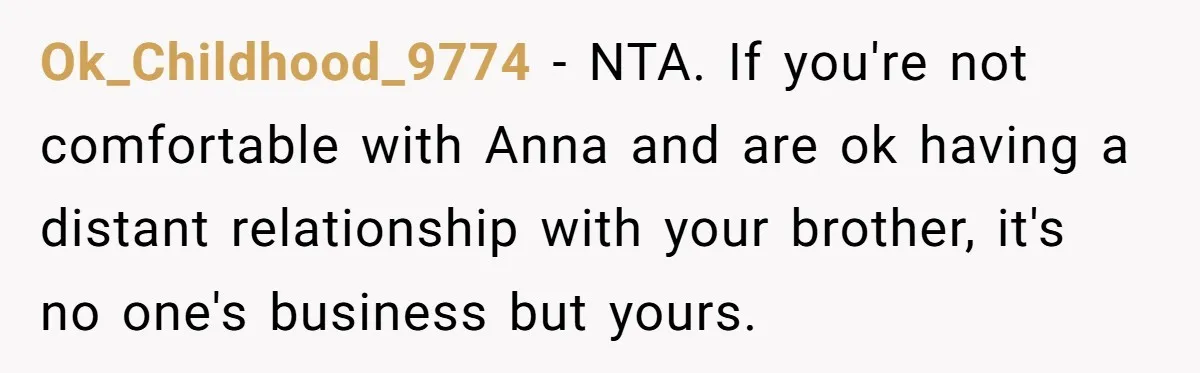 Ok_Childhood_9774 − NTA. If you're not comfortable with Anna and are ok having a distant relationship with your brother, it's no one's business but yours.
