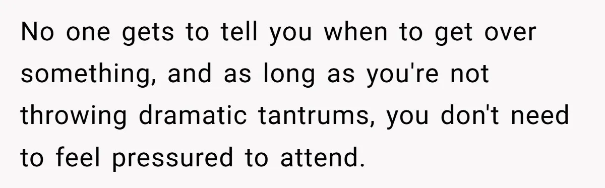 No one gets to tell you when to get over something, and as long as you're not throwing dramatic tantrums, you don't need to feel pressured to attend.