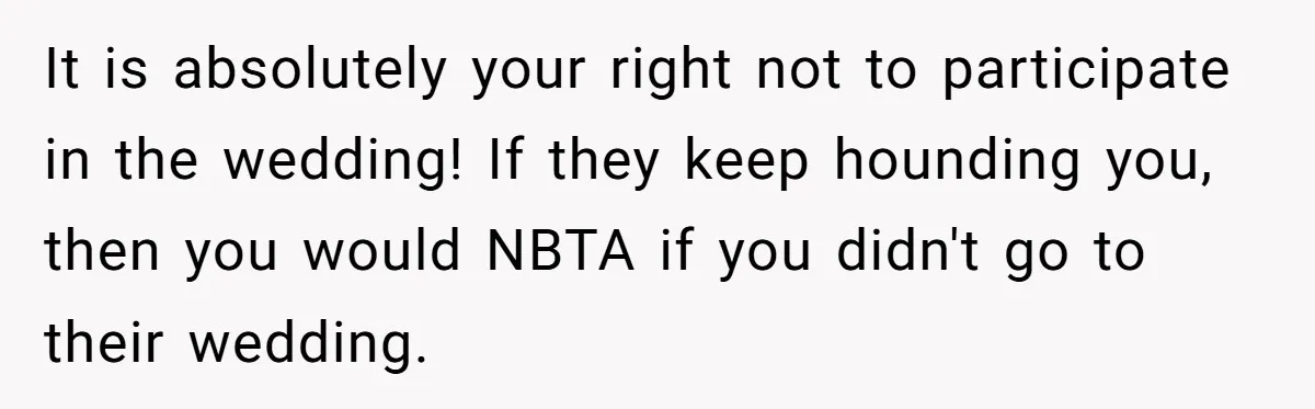 It is absolutely your right not to participate in the wedding! If they keep hounding you, then you would NBTA if you didn't go to their wedding.