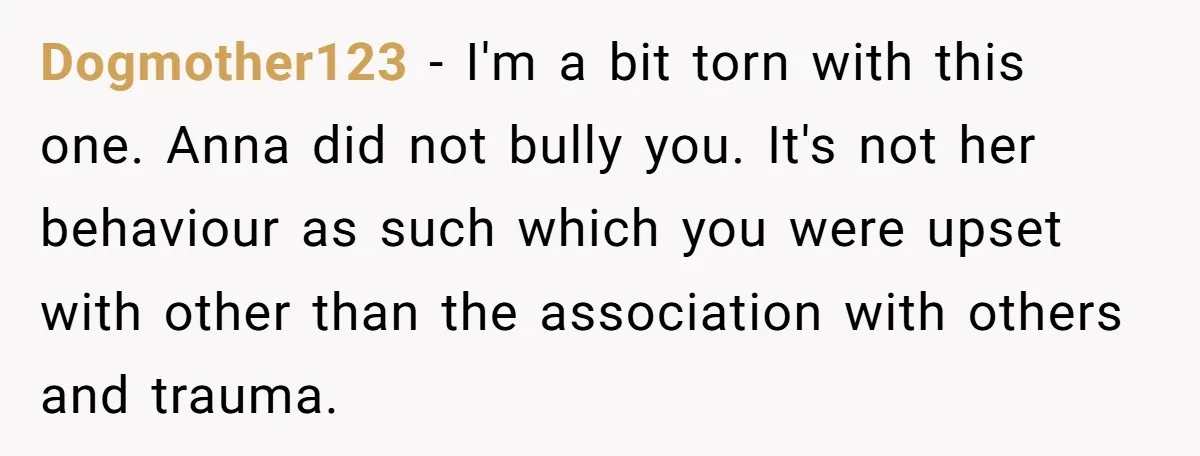 Dogmother123 − I'm a bit torn with this one. Anna did not bully you. It's not her behaviour as such which you were upset with other than the association with...