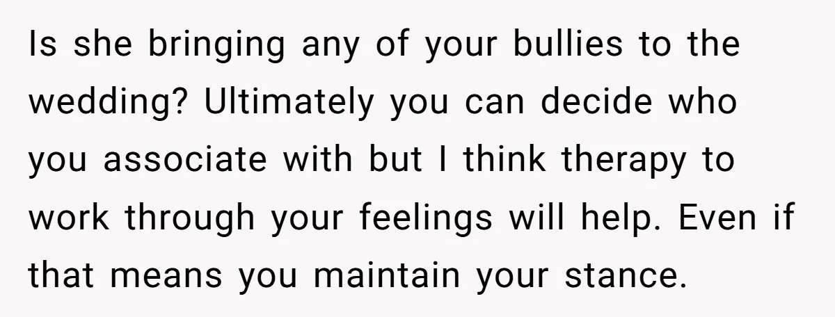 Is she bringing any of your bullies to the wedding? Ultimately you can decide who you associate with but I think therapy to work through your feelings will help. Even...