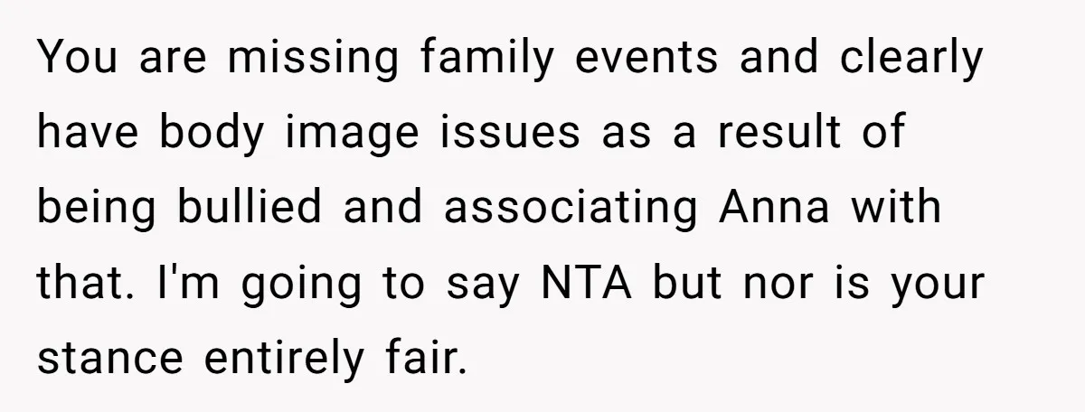 You are missing family events and clearly have body image issues as a result of being bullied and associating Anna with that. I'm going to say NTA but nor is...