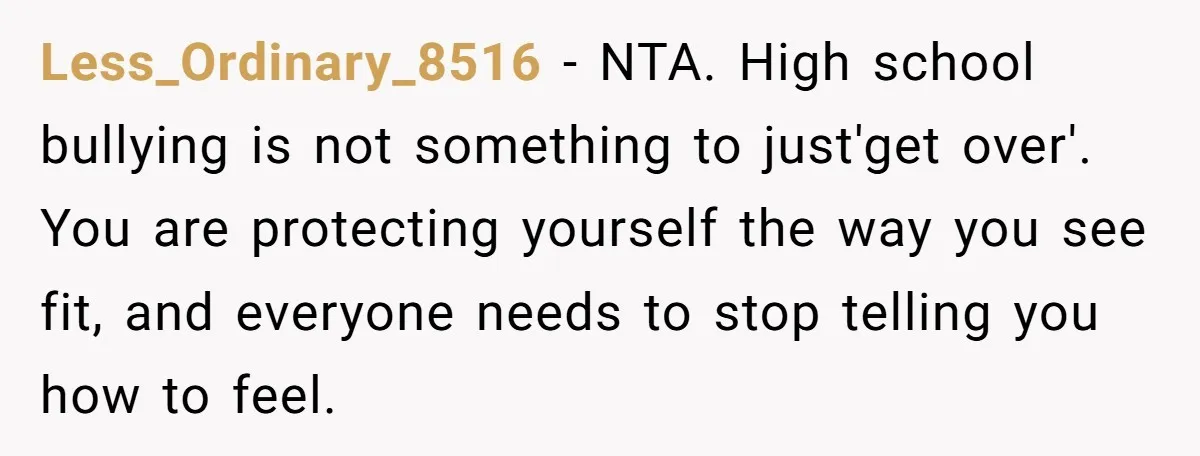 Less_Ordinary_8516 − NTA. High school bullying is not something to just'get over'. You are protecting yourself the way you see fit, and everyone needs to stop telling you how to...