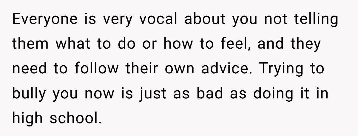 Everyone is very vocal about you not telling them what to do or how to feel, and they need to follow their own advice. Trying to bully you now is...