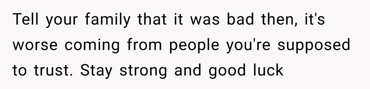 Tell your family that it was bad then, it's worse coming from people you're supposed to trust. Stay strong and good luck