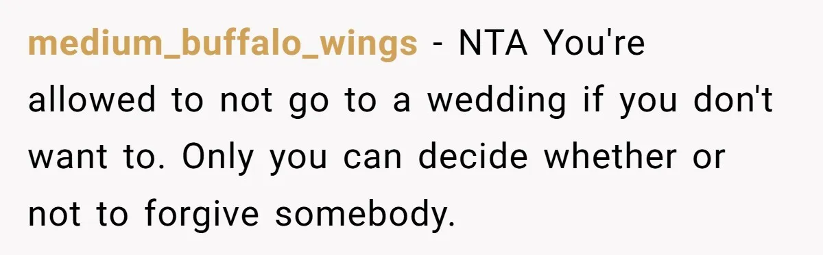 medium_buffalo_wings − NTA You're allowed to not go to a wedding if you don't want to. Only you can decide whether or not to forgive somebody.