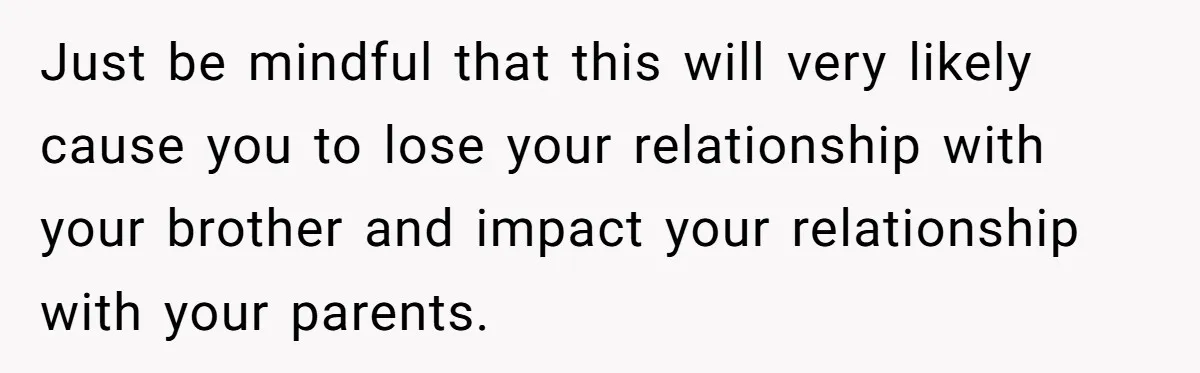 Just be mindful that this will very likely cause you to lose your relationship with your brother and impact your relationship with your parents.
