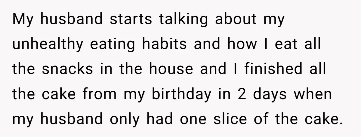 My husband starts talking about my unhealthy eating habits and how I eat all the snacks in the house and I finished all the cake from my birthday in 2...