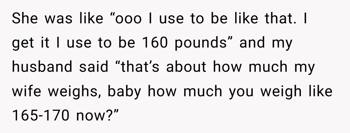 She was like “ooo I use to be like that. I get it I use to be 160 pounds” and my husband said “that’s about how much my wife weighs,...