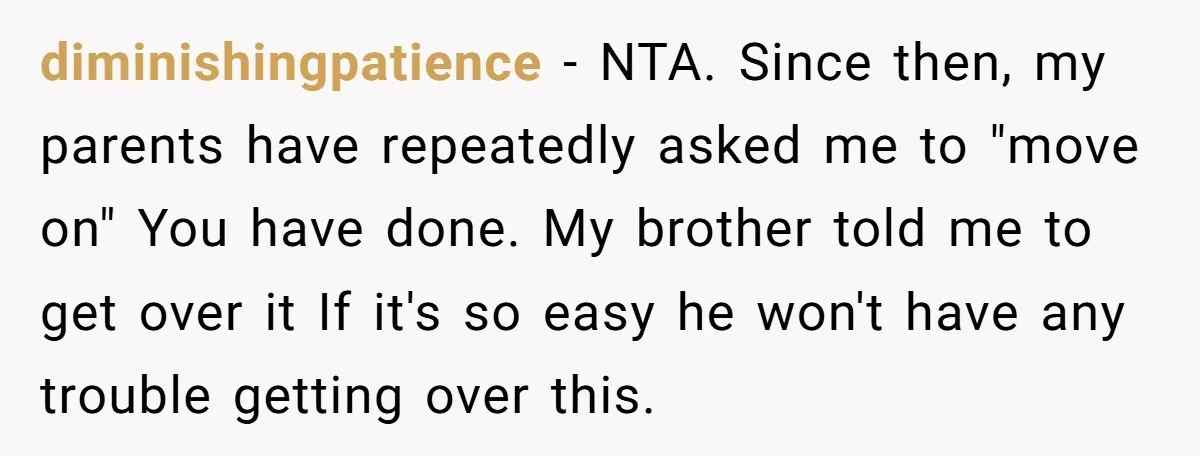 diminishingpatience − NTA. Since then, my parents have repeatedly asked me to "move on" You have done. My brother told me to get over it If it's so easy he...