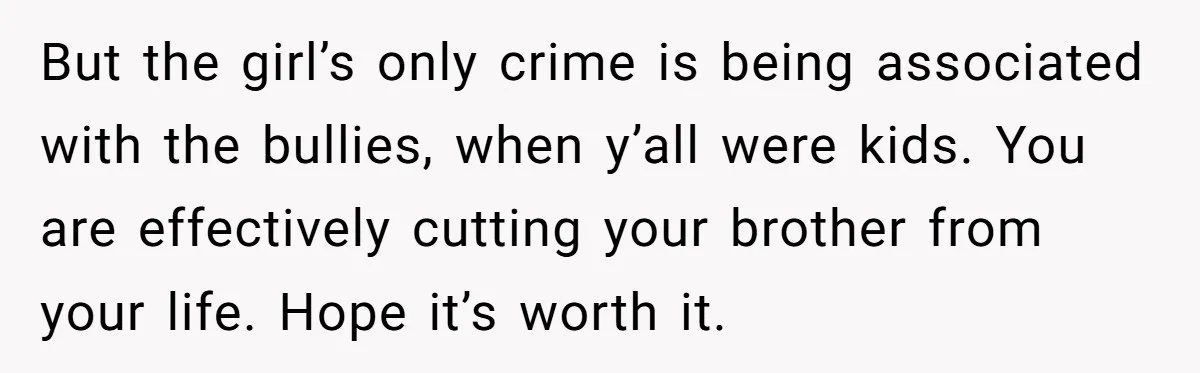 But the girl’s only crime is being associated with the bullies, when y’all were kids. You are effectively cutting your brother from your life. Hope it’s worth it.
