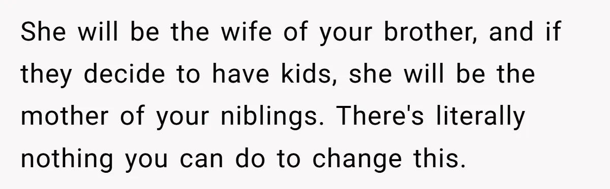 She will be the wife of your brother, and if they decide to have kids, she will be the mother of your niblings. There's literally nothing you can do to...