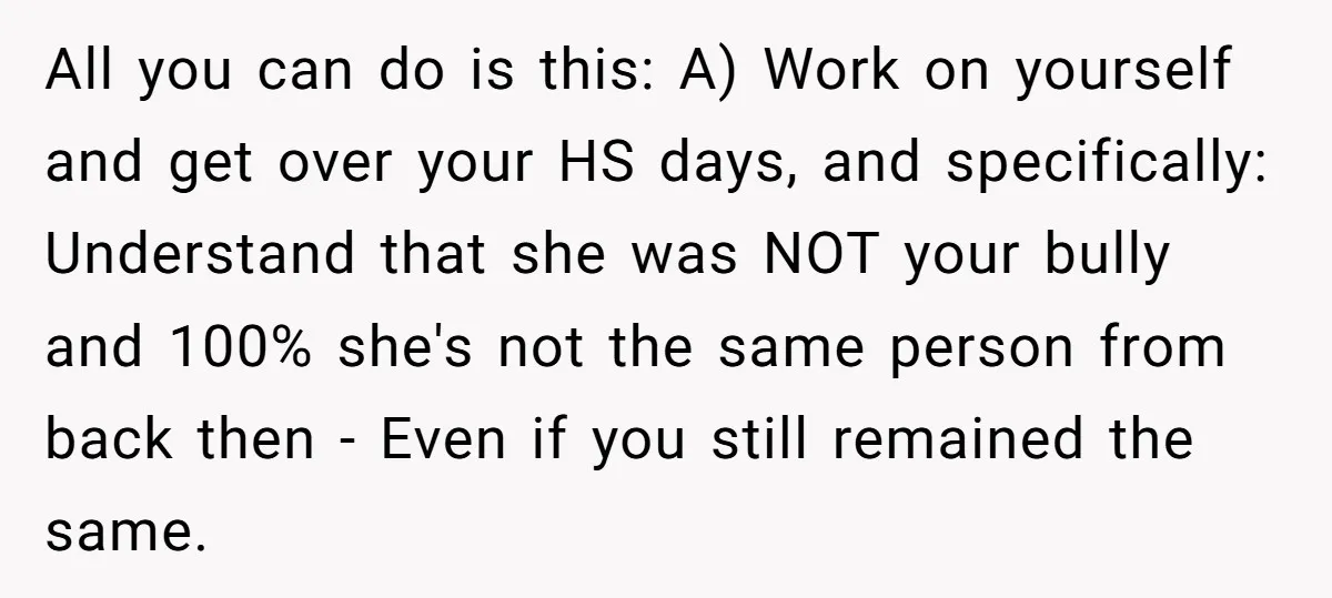 All you can do is this: A) Work on yourself and get over your HS days, and specifically: Understand that she was NOT your bully and 100% she's not the...