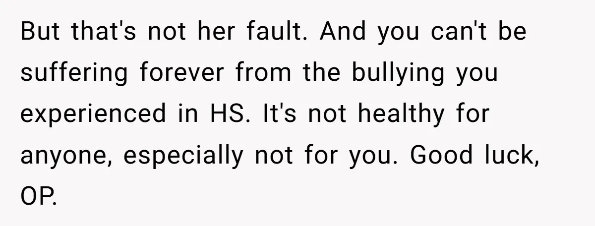 But that's not her fault. And you can't be suffering forever from the bullying you experienced in HS. It's not healthy for anyone, especially not for you. Good luck, OP.