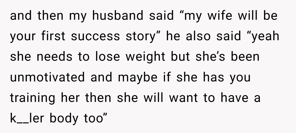 and then my husband said “my wife will be your first success story” he also said “yeah she needs to lose weight but she’s been unmotivated and maybe if she...