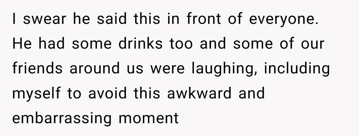 I swear he said this in front of everyone. He had some drinks too and some of our friends around us were laughing, including myself to avoid this awkward and...
