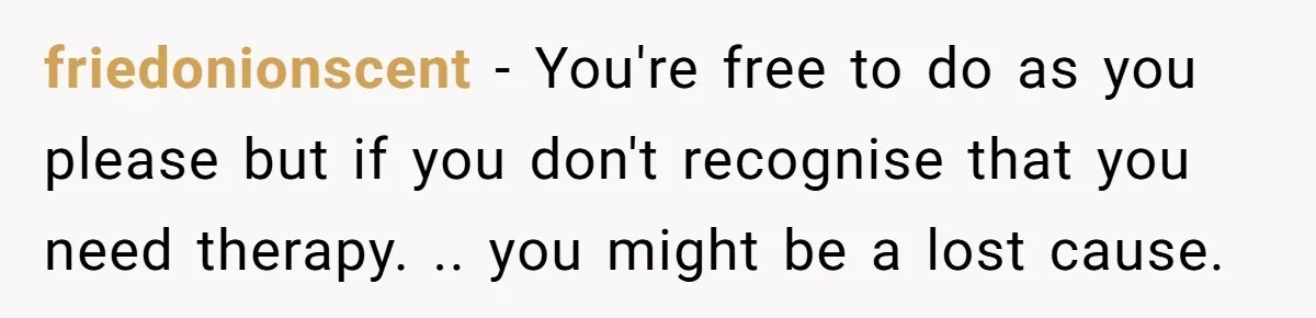 friedonionscent − You're free to do as you please but if you don't recognise that you need therapy. .. you might be a lost cause.