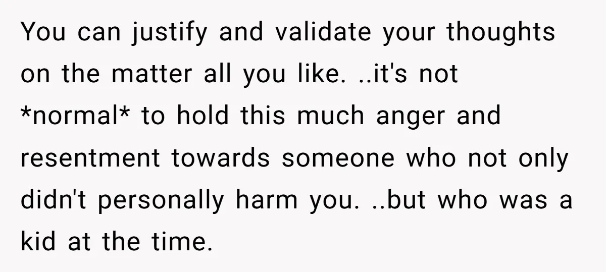 You can justify and validate your thoughts on the matter all you like. ..it's not *normal* to hold this much anger and resentment towards someone who not only didn't personally...