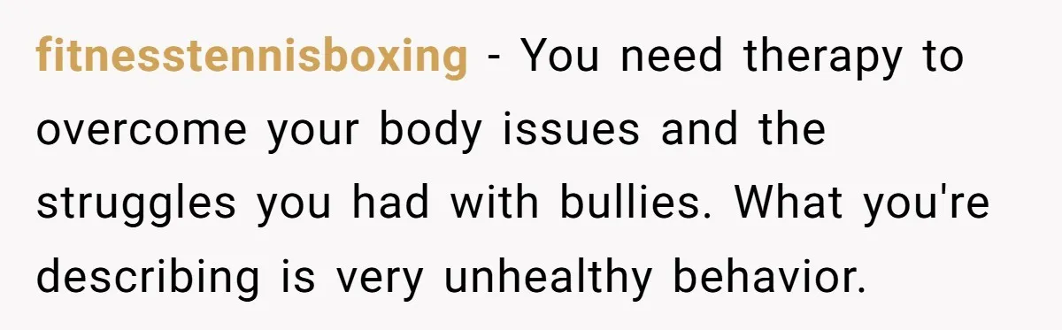 fitnesstennisboxing − You need therapy to overcome your body issues and the struggles you had with bullies. What you're describing is very unhealthy behavior.