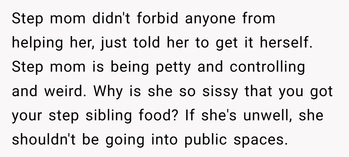 Step mom didn't forbid anyone from helping her, just told her to get it herself. Step mom is being petty and controlling and weird. Why is she so sissy that...