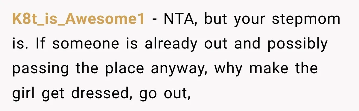 K8t_is_Awesome1 − NTA, but your stepmom is. If someone is already out and possibly passing the place anyway, why make the girl get dressed, go out,