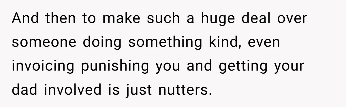 And then to make such a huge deal over someone doing something kind, even invoicing punishing you and getting your dad involved is just nutters.