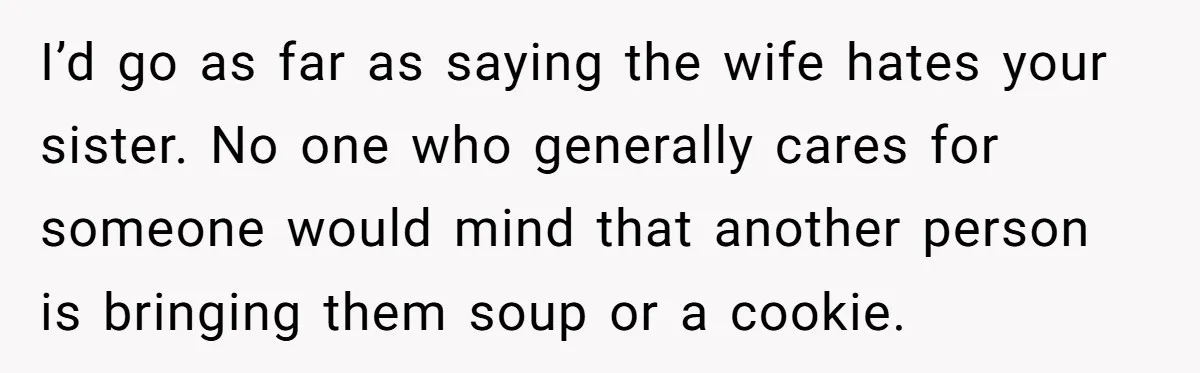 I’d go as far as saying the wife hates your sister. No one who generally cares for someone would mind that another person is bringing them soup or a cookie.