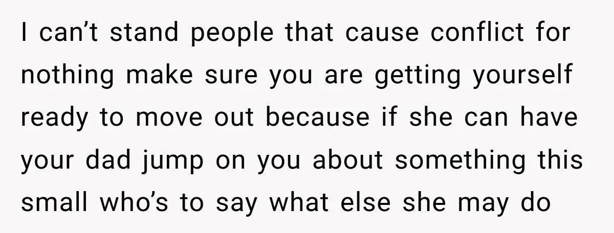 I can’t stand people that cause conflict for nothing make sure you are getting yourself ready to move out because if she can have your dad jump on you about...
