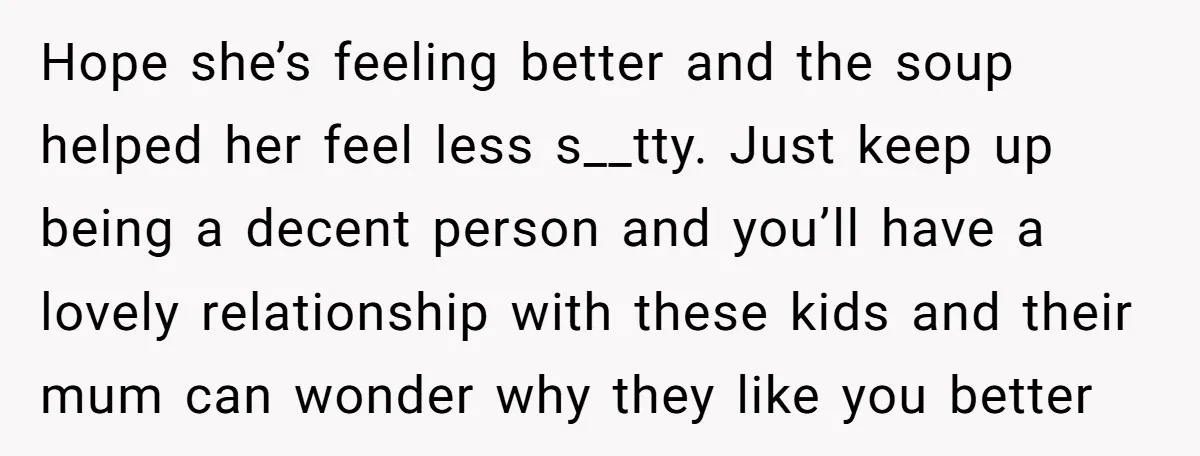 Hope she’s feeling better and the soup helped her feel less s__tty. Just keep up being a decent person and you’ll have a lovely relationship with these kids and their...