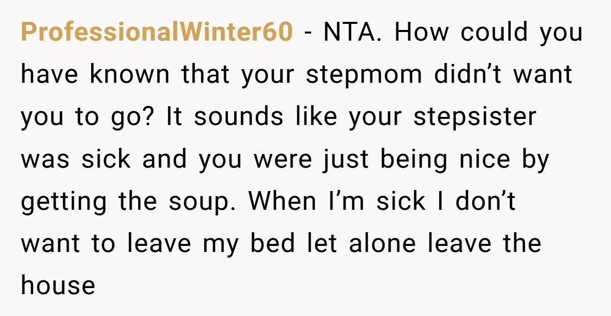 ProfessionalWinter60 − NTA. How could you have known that your stepmom didn’t want you to go? It sounds like your stepsister was sick and you were just being nice by...