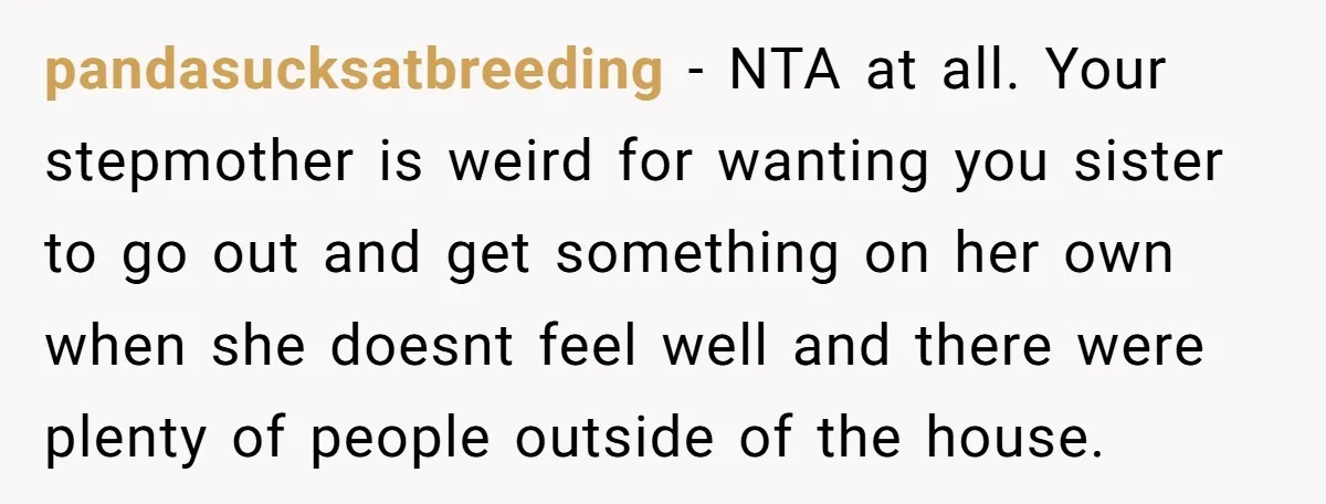 pandasucksatbreeding − NTA at all. Your stepmother is weird for wanting you sister to go out and get something on her own when she doesnt feel well and there were...