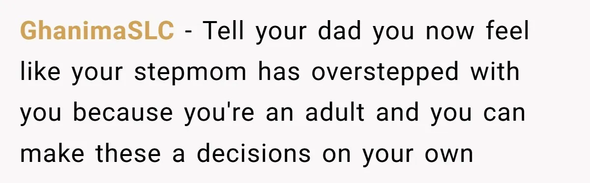 GhanimaSLC − Tell your dad you now feel like your stepmom has overstepped with you because you're an adult and you can make these a decisions on your own